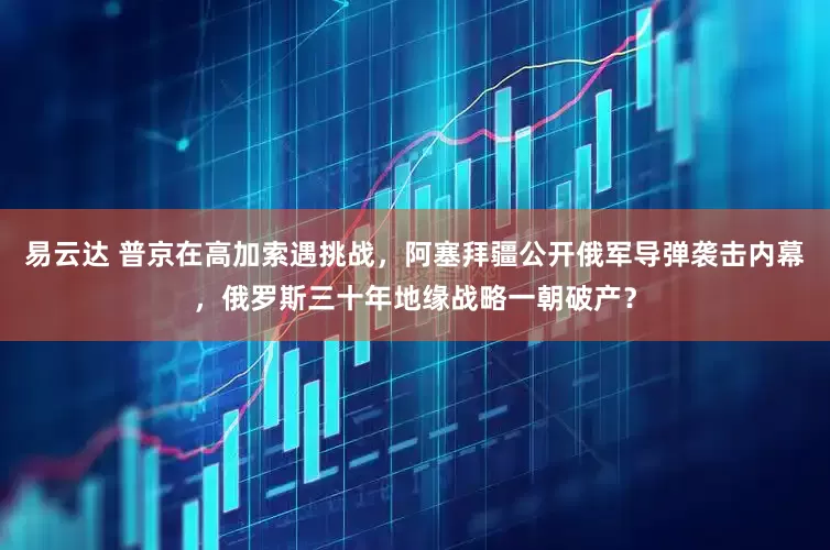 易云达 普京在高加索遇挑战，阿塞拜疆公开俄军导弹袭击内幕，俄罗斯三十年地缘战略一朝破产？