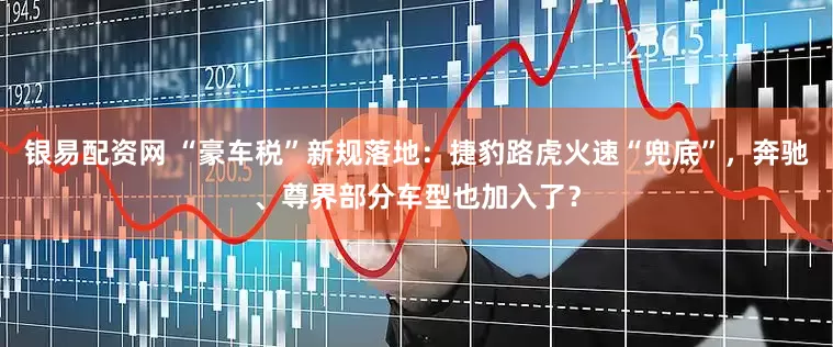 银易配资网 “豪车税”新规落地：捷豹路虎火速“兜底”，奔驰、尊界部分车型也加入了？