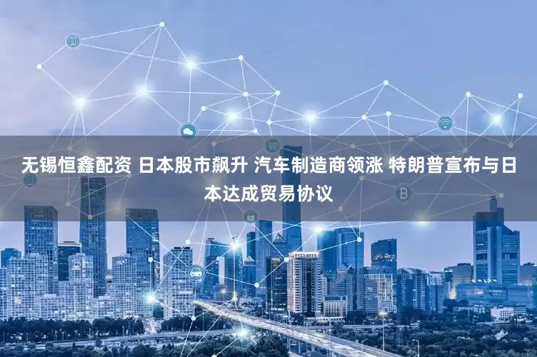 无锡恒鑫配资 日本股市飙升 汽车制造商领涨 特朗普宣布与日本达成贸易协议