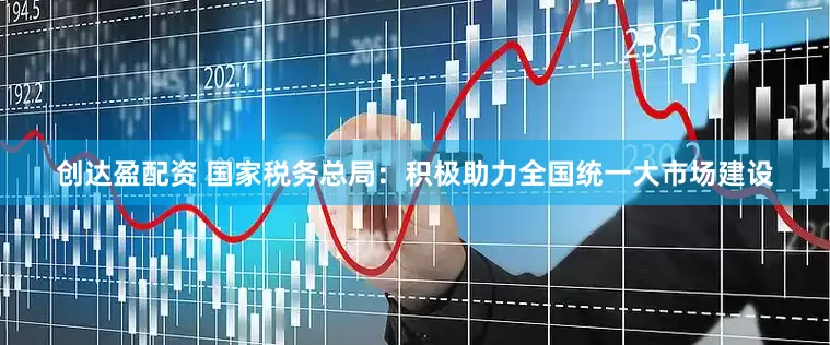 创达盈配资 国家税务总局：积极助力全国统一大市场建设