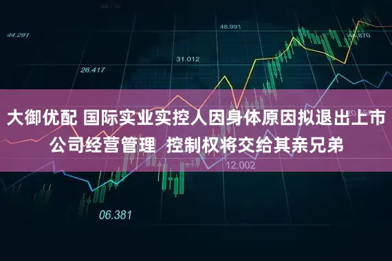 大御优配 国际实业实控人因身体原因拟退出上市公司经营管理  控制权将交给其亲兄弟