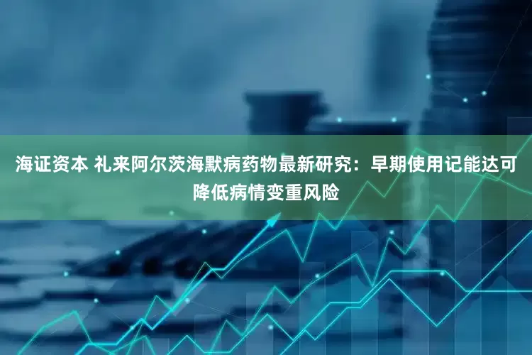 海证资本 礼来阿尔茨海默病药物最新研究：早期使用记能达可降低病情变重风险