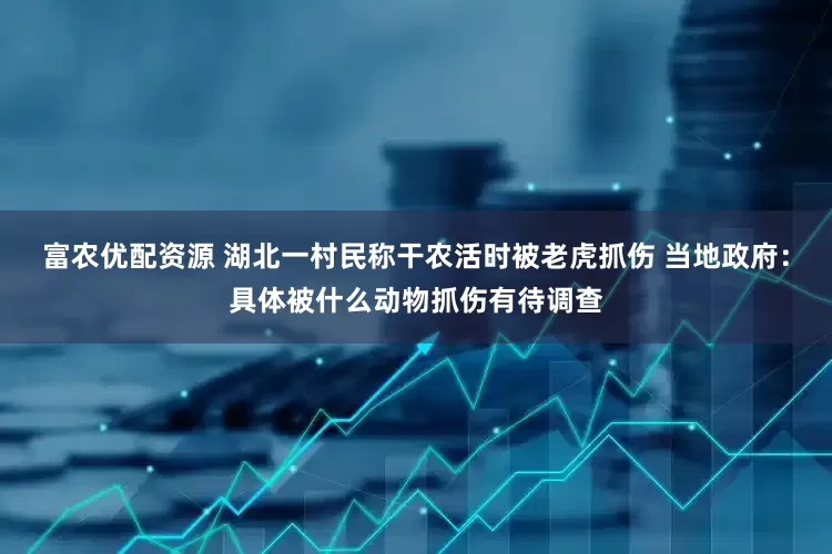 富农优配资源 湖北一村民称干农活时被老虎抓伤 当地政府：具体被什么动物抓伤有待调查