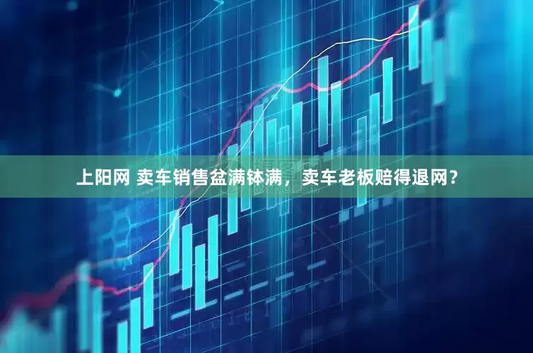 上阳网 卖车销售盆满钵满，卖车老板赔得退网？