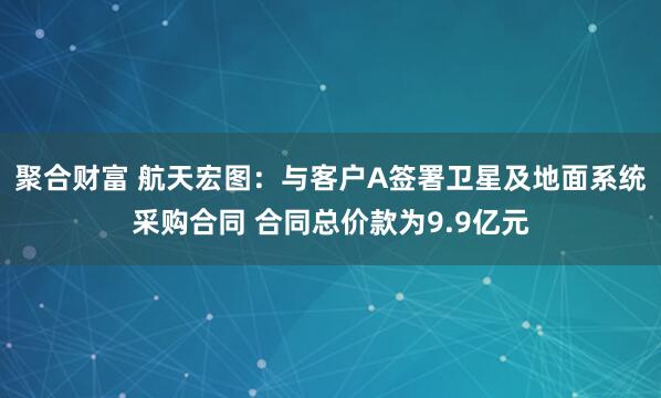 聚合财富 航天宏图：与客户A签署卫星及地面系统采购合同 合同总价款为9.9亿元