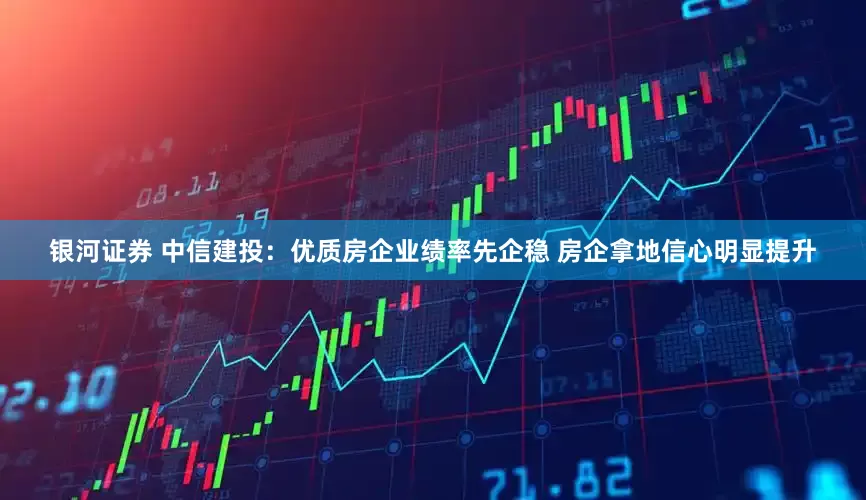 银河证券 中信建投：优质房企业绩率先企稳 房企拿地信心明显提升