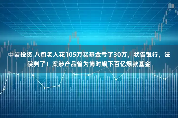 中岩投资 八旬老人花105万买基金亏了30万，状告银行，法院判了！案涉产品曾为博时旗下百亿爆款基金