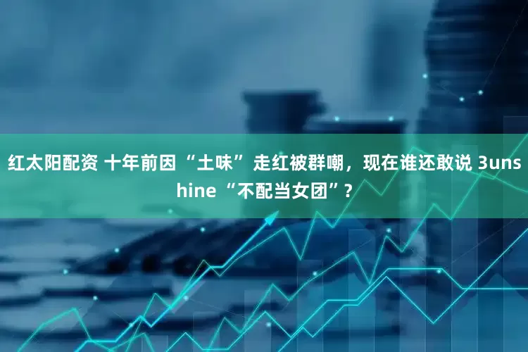 红太阳配资 十年前因 “土味” 走红被群嘲，现在谁还敢说 3unshine “不配当女团”？