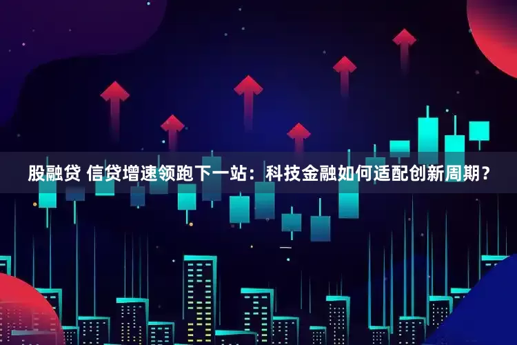 股融贷 信贷增速领跑下一站：科技金融如何适配创新周期？