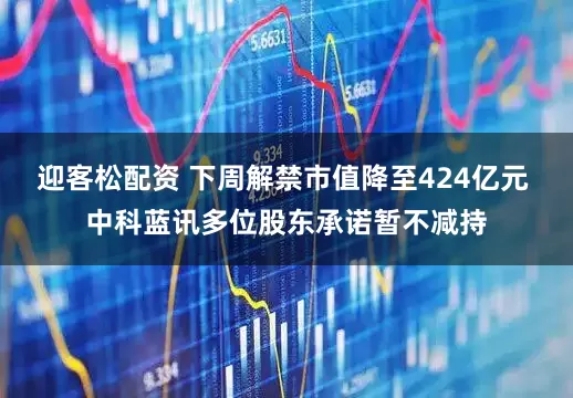 迎客松配资 下周解禁市值降至424亿元 中科蓝讯多位股东承诺暂不减持