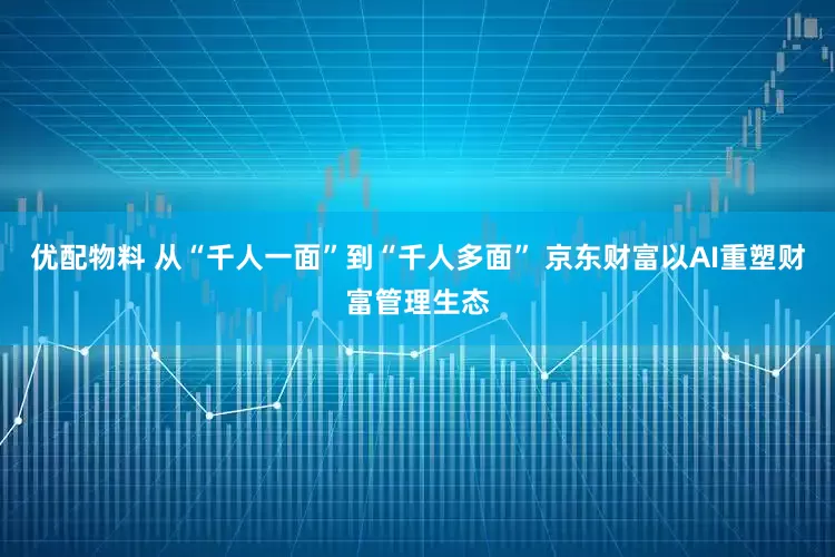 优配物料 从“千人一面”到“千人多面” 京东财富以AI重塑财富管理生态