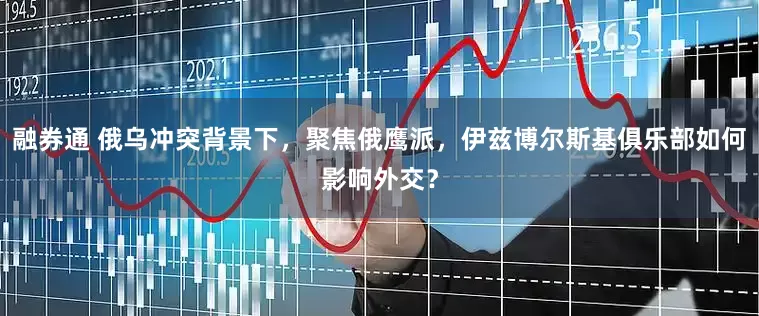 融券通 俄乌冲突背景下，聚焦俄鹰派，伊兹博尔斯基俱乐部如何影响外交？
