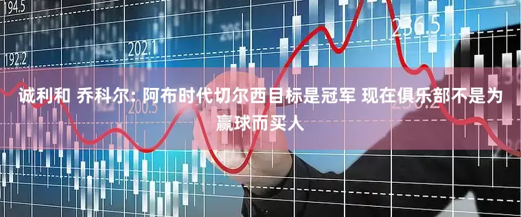 诚利和 乔科尔: 阿布时代切尔西目标是冠军 现在俱乐部不是为赢球而买人