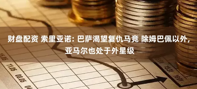 财盘配资 索里亚诺: 巴萨渴望复仇马竞 除姆巴佩以外, 亚马尔也处于外星级